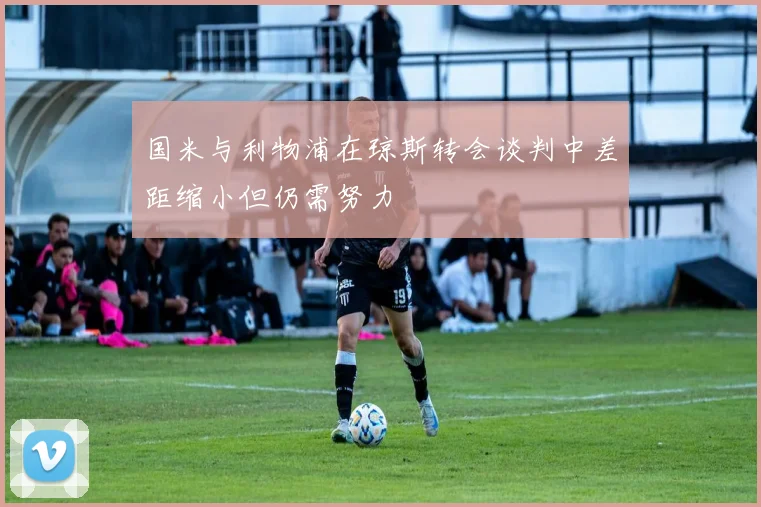 国米与利物浦在琼斯转会谈判中差距缩小但仍需努力