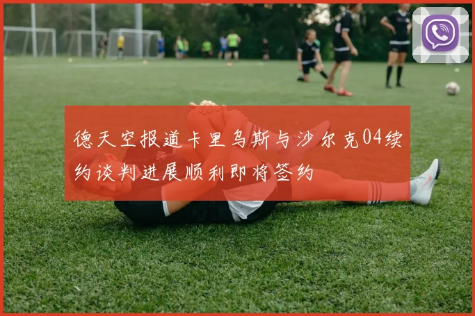 德天空报道卡里乌斯与沙尔克04续约谈判进展顺利即将签约