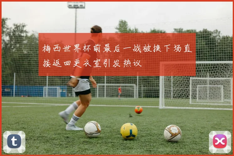 梅西世界杯前最后一战被换下场直接返回更衣室引发热议