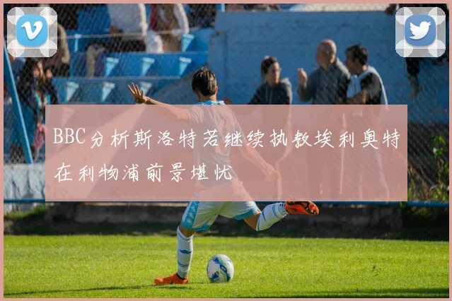 BBC分析斯洛特若继续执教埃利奥特在利物浦前景堪忧