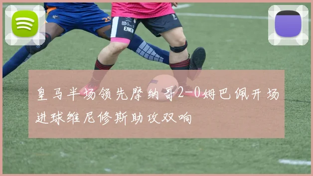 皇马半场领先摩纳哥2-0姆巴佩开场进球维尼修斯助攻双响