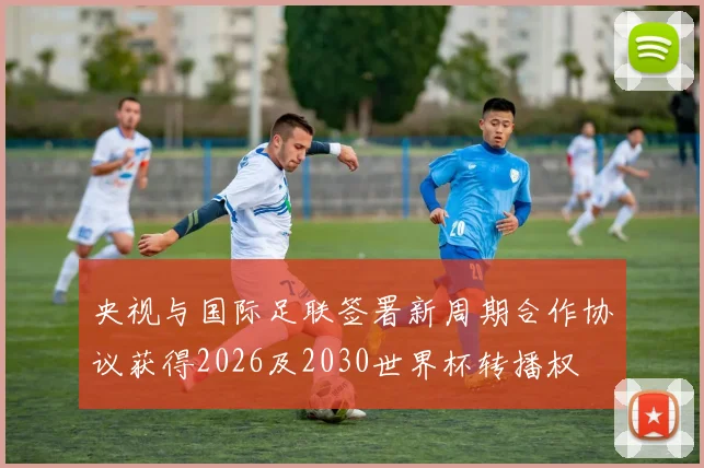 央视与国际足联签署新周期合作协议获得2026及2030世界杯转播权
