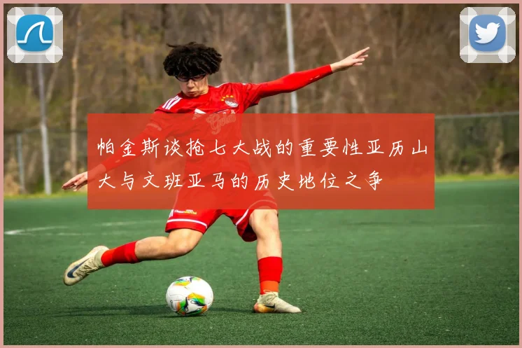 帕金斯谈抢七大战的重要性亚历山大与文班亚马的历史地位之争