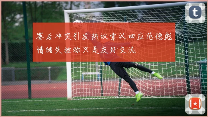 赛后冲突引发热议索汉回应范德彪情绪失控称只是友好交流