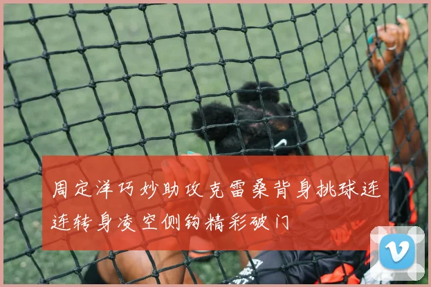周定洋巧妙助攻克雷桑背身挑球连连转身凌空侧钩精彩破门
