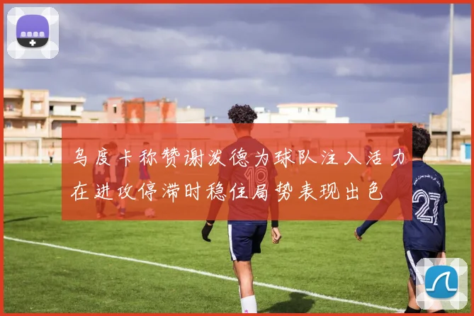 乌度卡称赞谢泼德为球队注入活力在进攻停滞时稳住局势表现出色